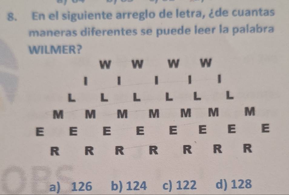 En el siguiente arreglo de letra, ¿de cuantas
maneras diferentes se puede leer la palabra
WILMER?
W W W W
| 1
L L L L L L
M M M M M M M
E E E E E E E E
R R R R R R R
a) 126 b) 124 c) 122 d) 128