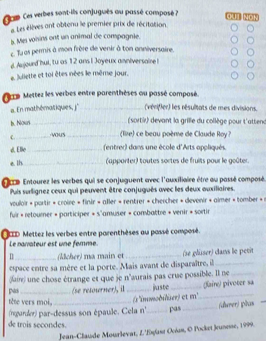 Seeo Ces verbes sont-ils conjugués au passé composé 7 OUT NON
e Les élèves ant obtenu le premier prix de récitation.
b. Mes voisins ont un animal de compagnie.
c. Tu as permis à mon frère de venir à ton anniversaire.
d. Aujourd'hui, tu as 12 ans I Joyeux anniversaire !
e. Juliette et toi êtes nées le même jour,
a Mettez les verbes entre parenthèses au passé composé.
En mathématiques, j' _(vérifier) les résultats de mes divisions.
b. Nous_
(sortir) devant la grillie du collège pour t'attend
C._  _
live ce beau poème de Claude Roy?
d. Elle _(entrer) dans une école d'Arts appliqués.
e. Ils_ (apporter) tautes sortes de fruits pour le goûter.
r e Entourez les verbes qui se conjuguent avec l'auxiliaire être au passé composé.
Puis surfignez ceux qui peuvent être conjugués avec les deux auxiliaires.
vouloir + partir + croire + finir » aller + rentrer » chercher + devenir + aimer + tomber + r
fuir + retourner + participer + s'amuser + combattre + venir + sortir
OD Mettez les verbes entre parenthèses au passé composé.
Le narrateur est une femme.
11_ (lächer) ma main et _(se glisser) dans le petit
espace entre sa mère et la porte. Mais avant de disparaître, il_
(Kaire) une chose étrange et que je n'aurais pas crue possible. Il ne_
pas _(se retourner), il _juste_ (faire) pivoter sa
tête vers moi,
(s 'immobiliser) et m'_
(rngarder) par-dessus son épaule. Cela n''_ pas_ (durer) plus
de trois secondes.
Jean-Claude Mourlevat, L'Esfant Οcέσя, © Pocket Jeunesse, 1999.