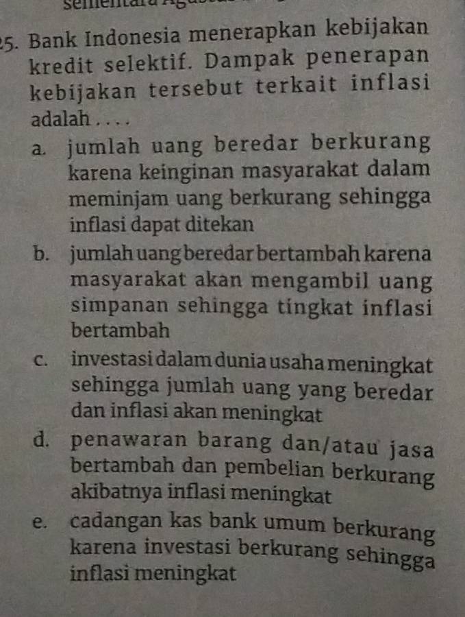 sementara
25. Bank Indonesia menerapkan kebijakan
kredit selektif. Dampak penerapan
kebíjakan tersebut terkait inflasi
adalah . . . .
a. jumlah uang beredar berkurang
karena keinginan masyarakat dalam
meminjam uang berkurang sehingga
inflasi dapat ditekan
b. jumlah uang beredar bertambah karena
masyarakat akan mengambil uang
simpanan sehingga tingkat inflasi
bertambah
c. investasi dalam dunia usaha meningkat
sehingga jumlah uang yang beredar
dan inflasi akan meningkat
d. penawaran barang dan/atau jasa
bertambah dan pembelian berkurang
akibatnya inflasi meningkat
e. cadangan kas bank umum berkurang
karena investasi berkurang sehingga
inflasi meningkat