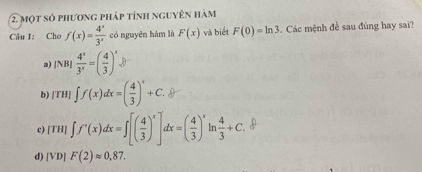 một số phương pháp tính nguyên hàm
Câu 1: Cho f(x)= 4^x/3^x  có nguyên hàm là F(x) và biết F(0)=ln 3. Các mệnh đề sau đúng hay sai?
a) [NB]  4^x/3^x =( 4/3 )^x
b) [TH] ∈t f(x)dx=( 4/3 )^x+C.
c) [TH] ∈t f'(x)dx=∈t [( 4/3 )^x]dx=( 4/3 )^xln  4/3 +C.
d) [VD]F(2)approx 0,87.