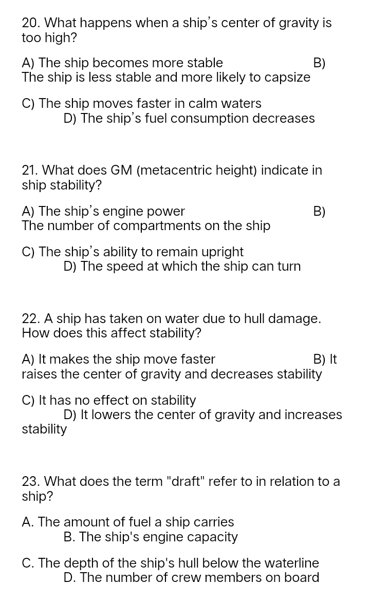 What happens when a ship's center of gravity is
too high?
A) The ship becomes more stable B)
The ship is less stable and more likely to capsize
C) The ship moves faster in calm waters
D) The ship's fuel consumption decreases
21. What does GM (metacentric height) indicate in
ship stability?
A) The ship's engine power B)
The number of compartments on the ship
C) The ship's ability to remain upright
D) The speed at which the ship can turn
22. A ship has taken on water due to hull damage.
How does this affect stability?
A) It makes the ship move faster B) It
raises the center of gravity and decreases stability
C) It has no effect on stability
D) It lowers the center of gravity and increases
stability
23. What does the term "draft" refer to in relation to a
ship?
A. The amount of fuel a ship carries
B. The ship's engine capacity
C. The depth of the ship's hull below the waterline
D. The number of crew members on board