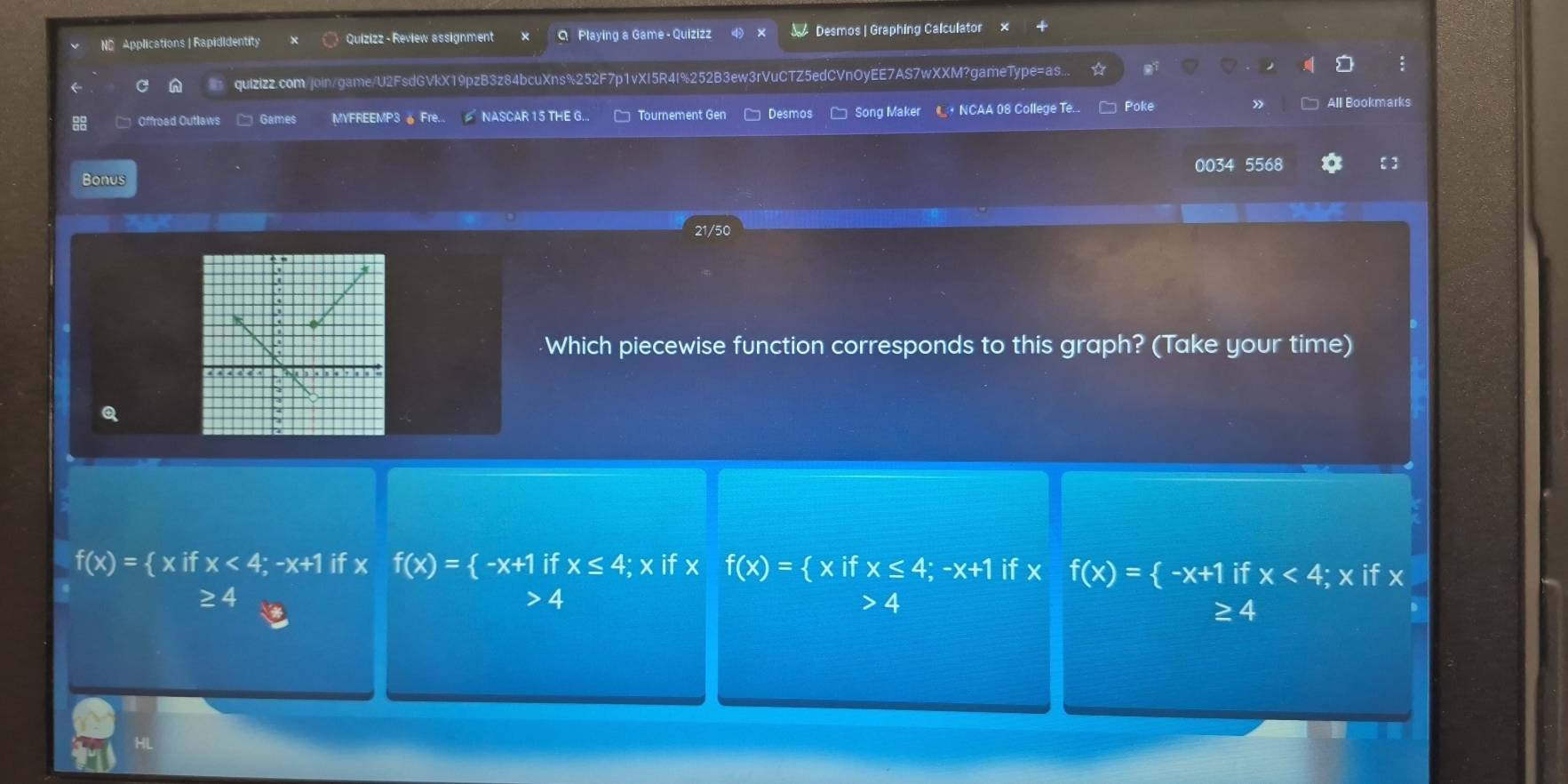 ND Applications | Rapididentity Quizizz - Review assignment Q Playing a Game - Quizizz Desmos | Graphing Calculator ×
quizizz.com/join/game/U2FsdGVkX19pzB3z84bcuXns%252F7p1vXI5R4I%252B3ew3rVuCTZ5edCVnOyEE7AS7wXXM?gameType=as...
□ Offroed Outlaws Games MYFREEMP3 。 Fre... NASCAR 15 THE G... Tournement Gen Desmos * Song Maker L NCAA 08 College Te... Poke » All Bookmarks
0034 5568
Bonus
21/50
Which piecewise function corresponds to this graph? (Take your time)
f(x)= xifx<4;-x+1 if x f(x)= -x+1 if x≤ 4; x if x f(x)= xifx≤ 4;-x+1 if x f(x)= -x+1 if x<4;x if x
≥ 4 4 4
≥ 4
HL