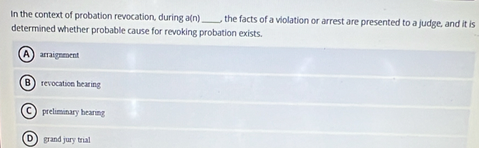 In the context of probation revocation, during a(n) _, the facts of a violation or arrest are presented to a judge, and it is
determined whether probable cause for revoking probation exists.
A arraignment
B revocation hearing
C preliminary hearing
D grand jury trial