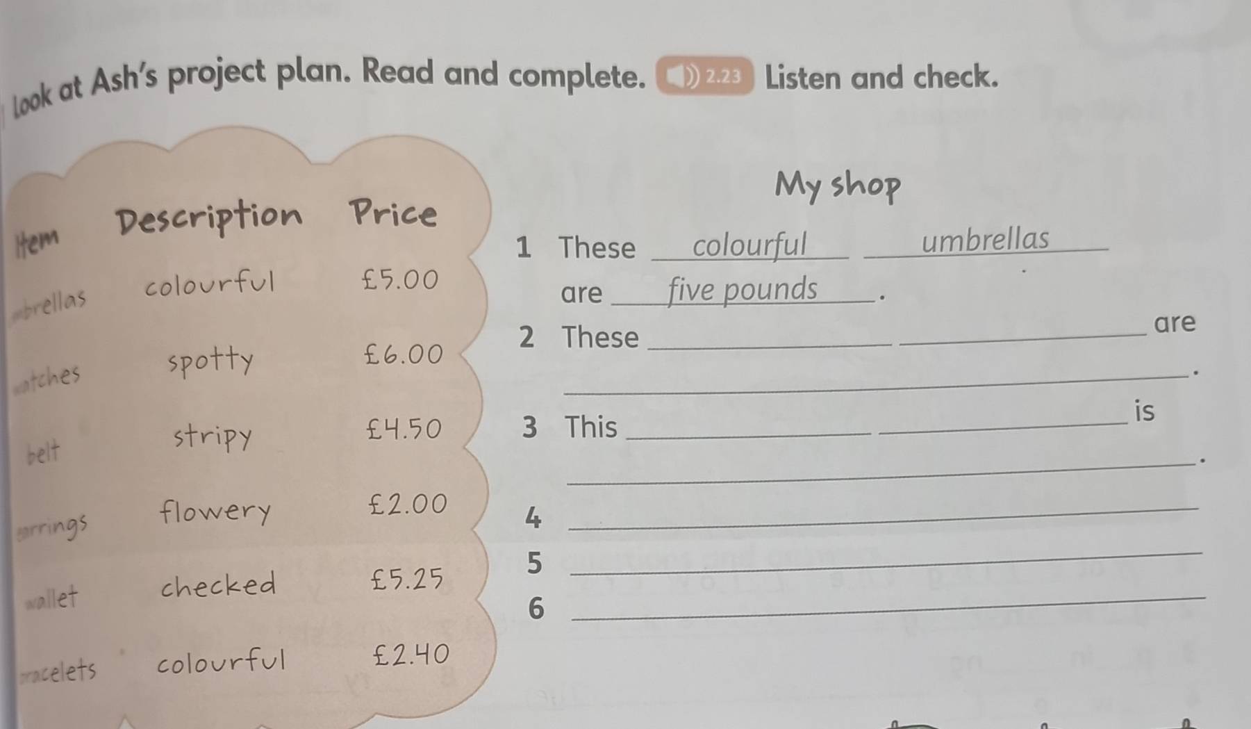 Look at Ash's project plan. Read and complete. ■ 2.23 )Listen and check. 
My shop 
iption Price 
1 These colourful umbrellas 
cold urful £5.00
=ellas 
are _ five pounds _. 
2 These_ 
_ 
are
£6.00
watche 
_. 
is
£4.50 3 This_ 
belt 
_.
£2.00
carrings 
4 
_
£5.25
wallet 5_ 
_ 
6 
pracelets 
ful
£2.40