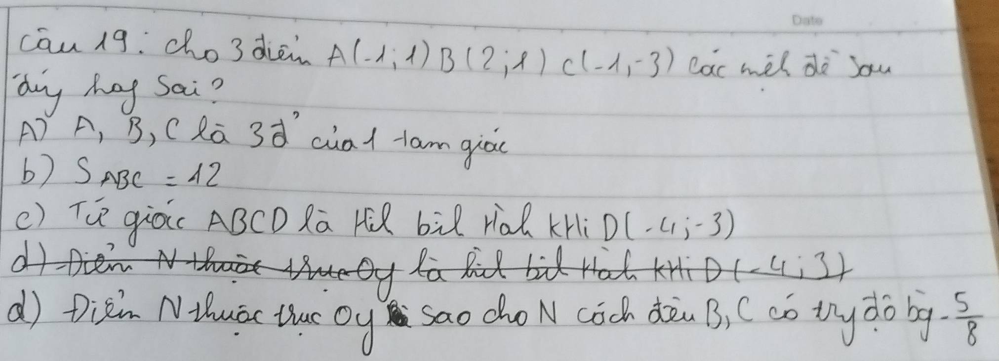 cāu 19: cho3 dien A(-1,1) B(2,1) C(-1,-3) car wel do sou
ny hag Sai?
A) A, B, C Ra 3d^2 cial tam giòc
b) SABC =12
() Tú giòc ABCD Ra r bil rià KHi D(-4,-3)
D(-4;3)
d) Dizin NHhuac thuc oy sao cho N coch dàn B, C có tny do bg. 3