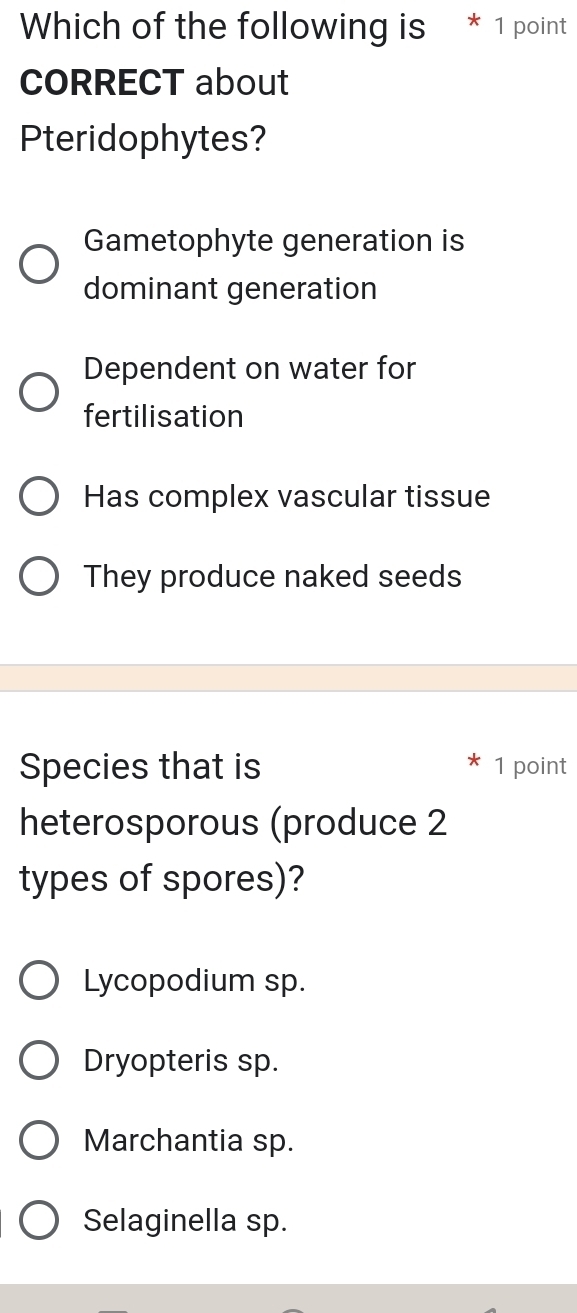 Which of the following is * 1 point
CORRECT about
Pteridophytes?
Gametophyte generation is
dominant generation
Dependent on water for
fertilisation
Has complex vascular tissue
They produce naked seeds
Species that is 1 point
heterosporous (produce 2
types of spores)?
Lycopodium sp.
Dryopteris sp.
Marchantia sp.
Selaginella sp.