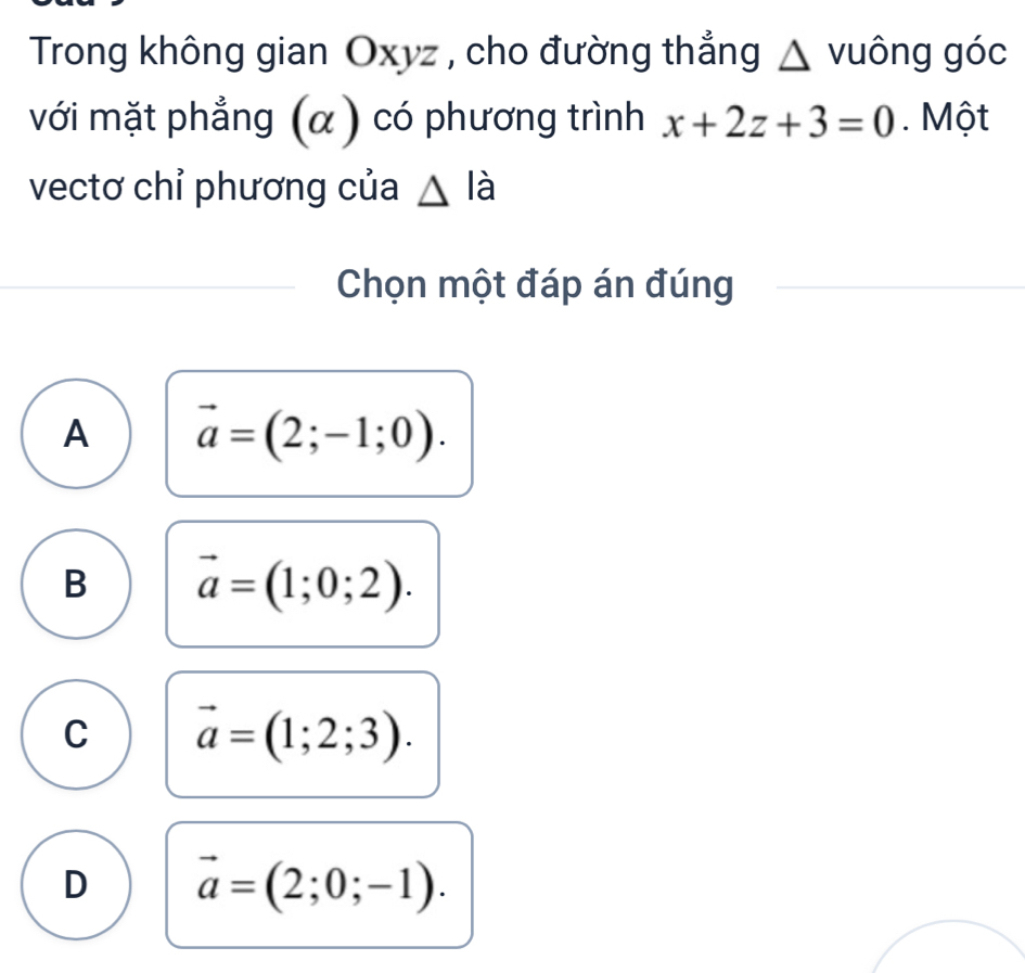 Trong không gian Oxyz , cho đường thẳng △ vuông góc
với mặt phẳng (α ) có phương trình x+2z+3=0. Một
vectơ chỉ phương của △ la
Chọn một đáp án đúng
A vector a=(2;-1;0).
B vector a=(1;0;2).
C vector a=(1;2;3).
D vector a=(2;0;-1).