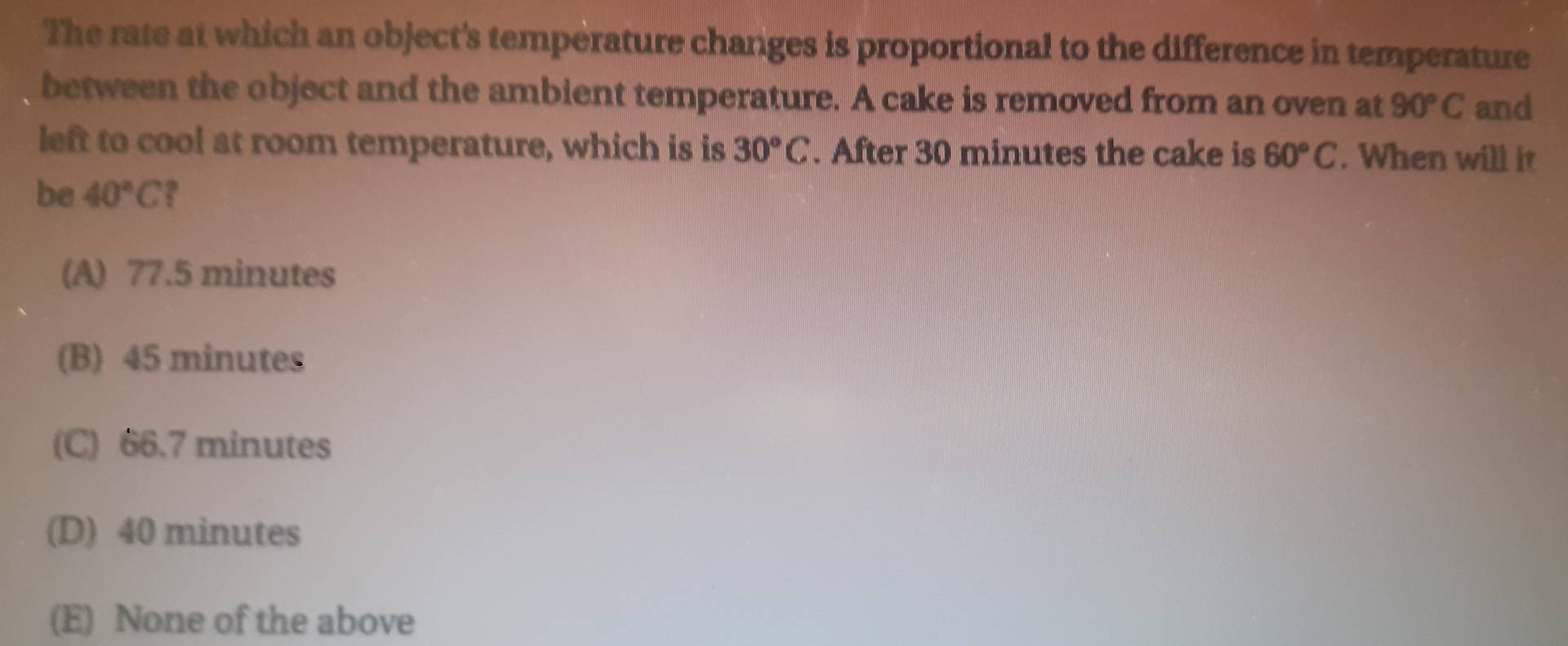 The rate at which an object's temperature changes is proportional to the difference in temperature
between the object and the ambient temperature. A cake is removed from an oven at 90°C and
left to cool at room temperature, which is is 30°C. After 30 minutes the cake is 60°C. When will it
be 40°C
(A) 77.5 minutes
(B) 45 minutes
(C) 66.7 minutes
(D) 40 minutes
(E) None of the above