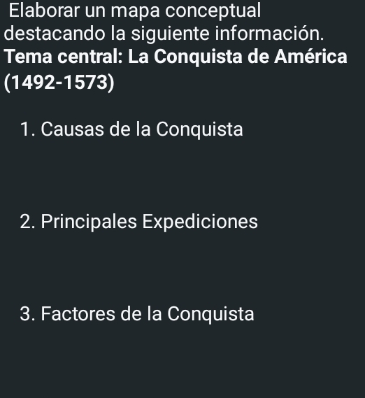 Elaborar un mapa conceptual 
destacando la siguiente información. 
Tema central: La Conquista de América 
(1492-1573) 
1. Causas de la Conquista 
2. Principales Expediciones 
3. Factores de la Conquista