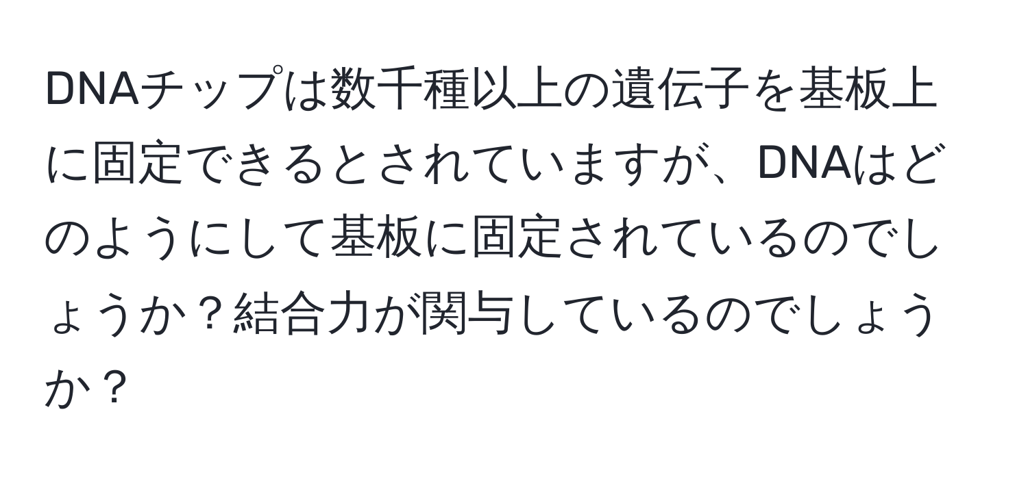 DNAチップは数千種以上の遺伝子を基板上に固定できるとされていますが、DNAはどのようにして基板に固定されているのでしょうか？結合力が関与しているのでしょうか？