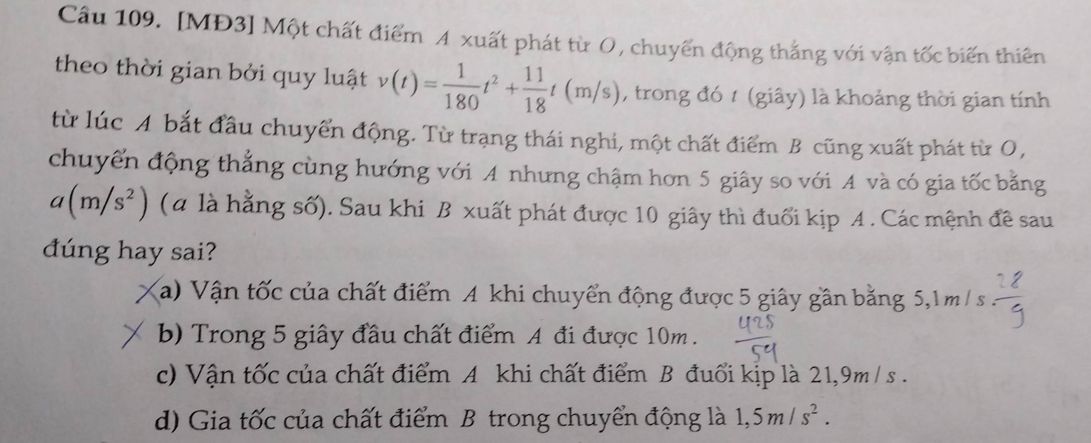 Cầu 109. [MĐ3] Một chất điểm A xuất phát từ O, chuyển động thắng với vận tốc biến thiên
theo thời gian bởi quy luật v(t)= 1/180 t^2+ 11/18 t(m/s) , trong đó t (giây) là khoảng thời gian tính
từ lúc A bắt đầu chuyển động. Từ trạng thái nghi, một chất điểm B cũng xuất phát từ O,
chuyển động thẳng cùng hướng với A nhưng chậm hơn 5 giây so với A và có gia tốc bằng
a(m/s^2) (α là hằng số). Sau khi B xuất phát được 10 giây thì đuổi kịp A . Các mệnh đề sau
dúng hay sai?
a) Vận tốc của chất điểm A khi chuyển động được 5 giây gần bằng 5,1m/ s
b) Trong 5 giây đầu chất điểm A đi được 10m.
c) Vận tốc của chất điểm A khi chất điểm B đuổi kịp là 21, 9m / s.
d) Gia tốc của chất điểm B trong chuyển động là 1,5m/s^2.