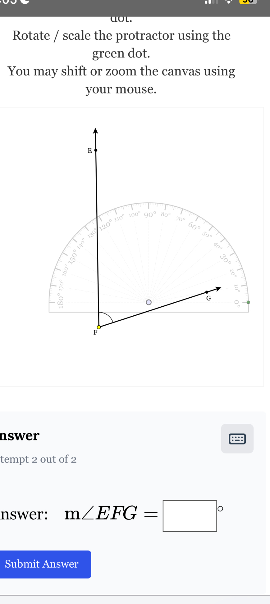 aot.
Rotate / scale the protractor using the
green dot.
You may shift or zoom the canvas using
your mouse.
nswer
898
tempt 2 out of 2
nswer: m∠ EFG=□°
Submit Answer