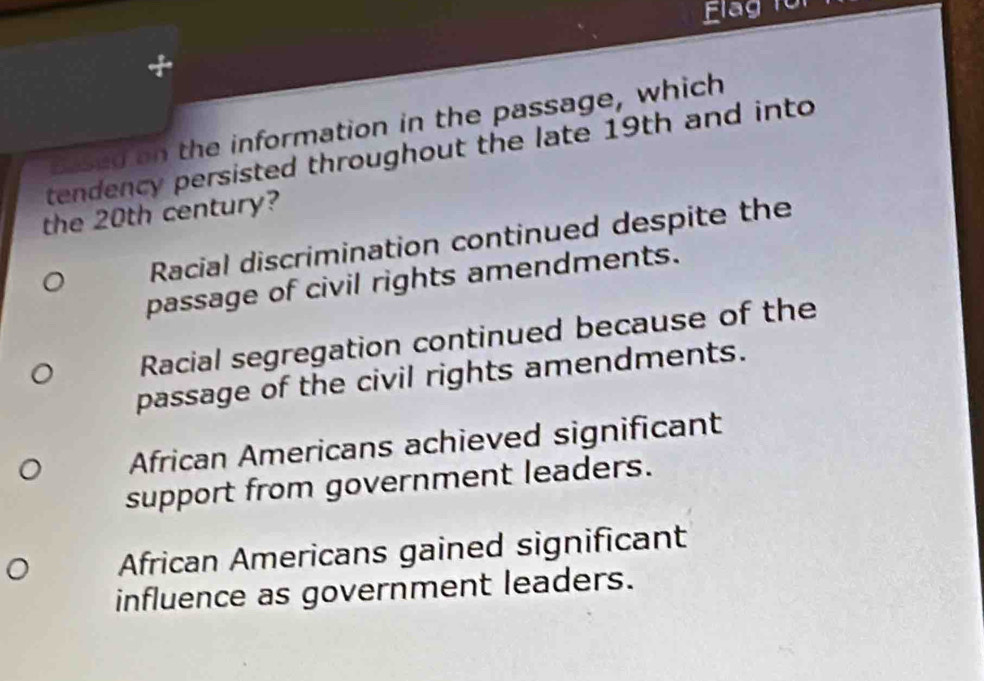 lag to
based on the information in the passage, which
tendency persisted throughout the late 19th and into
the 20th century?
Racial discrimination continued despite the
passage of civil rights amendments.
Racial segregation continued because of the
passage of the civil rights amendments.
African Americans achieved significant
support from government leaders.
African Americans gained significant
influence as government leaders.