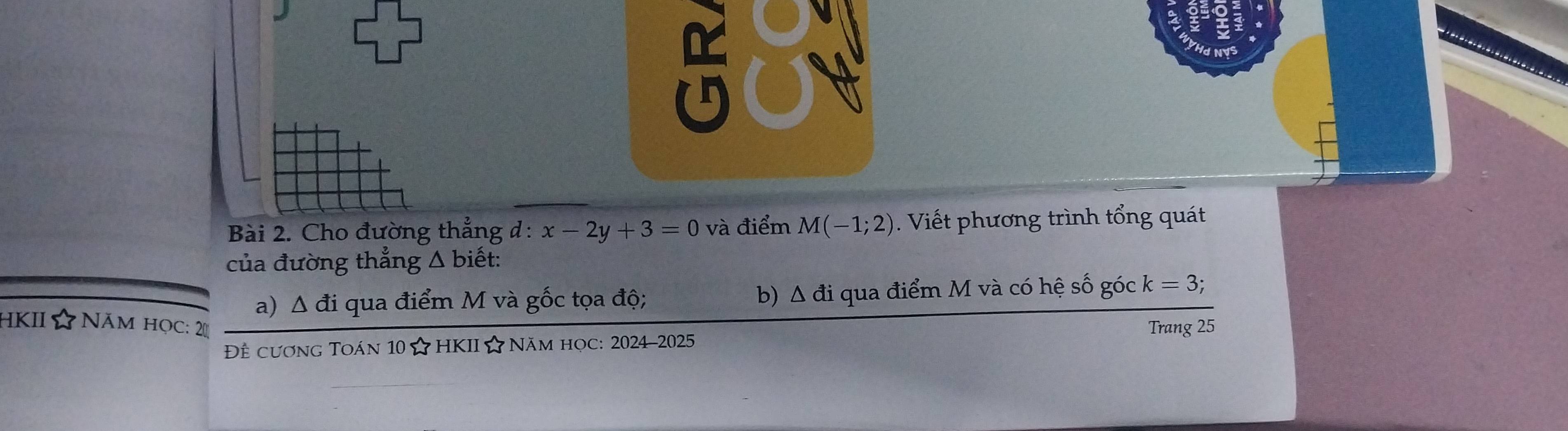 a r ae = 
Bài 2. Cho đường thẳng d:x-2y+3=0 và điểm M(-1;2) Viết phương trình tổng quát 
của đường thẳng △ bihat et : 
a) Δ đi qua điểm M và gốc tọa độ; b) Δ đi qua điểm M và có hệ số góc k=3; 
HKII ☆ Năm học: 2 
Đề cương Toán 10 ☆HKII☆ Năm học: 2024-2025 Trang 25