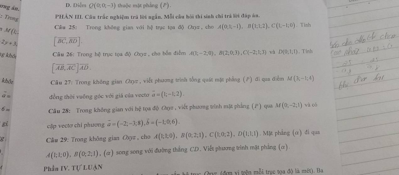 ong án.
D. Điểm Q(0;0;-3) thuộc mặt phẳng (P).
: Trong
PHẢN III. Câu trắc nghiệm trả lời ngắn. Mỗi câu hỏi thí sinh chỉ trả lời đáp án.
2 M(1;.
Câu 25: Trong không gian với hệ trục tọa độ Oxyz, cho A(0;1;-1),B(1;1;2),C(1;-1;0). Tính
2y+3_2
[overline BC,overline BD].
g khôi
Câu 26: Trong hệ trục tọa độ Oxyz , cho bốn điểm A(1;-2;0),B(2;0;3),C(-2;1;3) và D(0;1;1). Tính
[overline AB,overline AC]overline AD.
khôn  Câu 27: Trong không gian Oxyz , viết phương trình tổng quát mặt phẳng (P) đi qua điểm M(3;-1;4)
overline a=
đồng thời vuông góc với giá của vectơ overline a=(1;-1;2).
6=
Câu 28: Trong không gian với hệ tọa độ Oxyz , viết phương trình mặt phẳng (P) qua M(0;-2;1) và có
gi,
cặp vectơ chỉ phương vector a=(-2;-3;8),vector b=(-1;0;6).
g *  Câu 29: Trong không gian Oxyz , cho A(1;1;0),B(0;2;1),C(1;0;2),D(1;1;1) Mặt phẳng (α) đi qua
A(1;1;0),B(0;2;1) , (α) song song với đường thẳng CD. Viết phương trình mặt phẳng (α).
Phần IV. Tự LUẠN
thể trục Qrvz (đợn vị trên mỗi trục tọa độ là mét). Ba