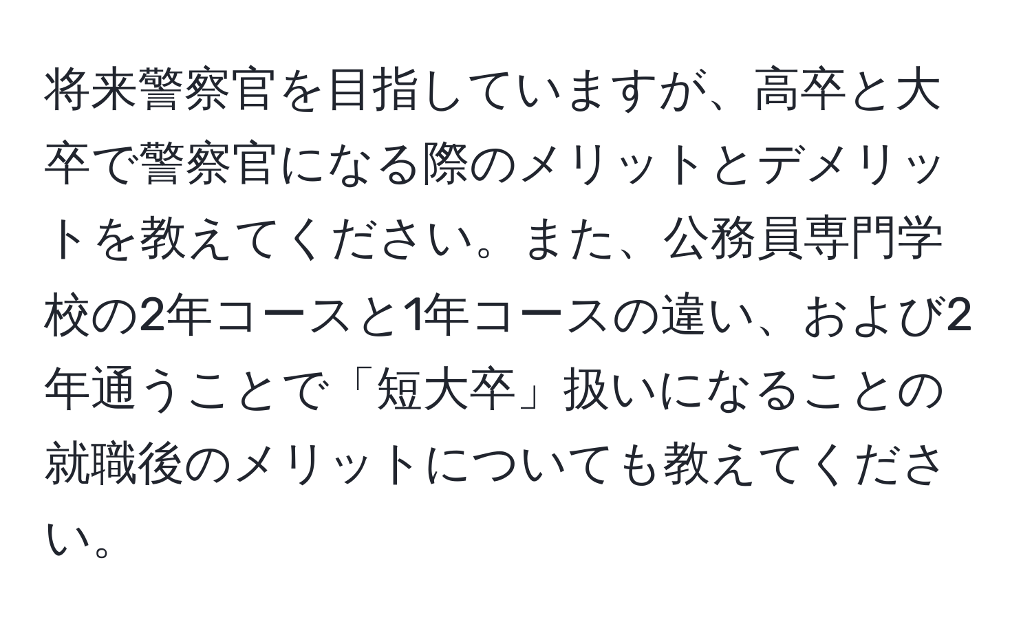 将来警察官を目指していますが、高卒と大卒で警察官になる際のメリットとデメリットを教えてください。また、公務員専門学校の2年コースと1年コースの違い、および2年通うことで「短大卒」扱いになることの就職後のメリットについても教えてください。