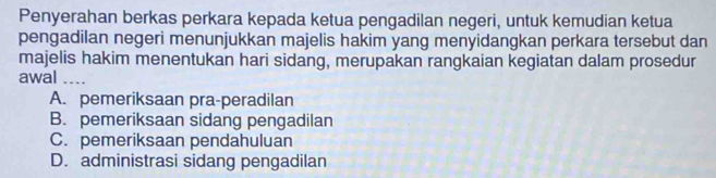 Penyerahan berkas perkara kepada ketua pengadilan negeri, untuk kemudian ketua
pengadilan negeri menunjukkan majelis hakim yang menyidangkan perkara tersebut dan
majelis hakim menentukan hari sidang, merupakan rangkaian kegiatan dalam prosedur
awal ..
A. pemeriksaan pra-peradilan
B. pemeriksaan sidang pengadilan
C. pemeriksaan pendahuluan
D. administrasi sidang pengadilan