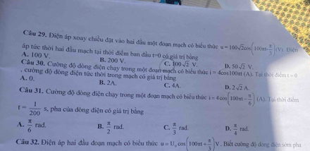 Điện áp xoay chiều đặt vào hai đầu một đoạn mạch có biểu thức
ấp tức thời hai đầu mạch tại thời điểm ban đầu t=0
A. 100 V B. 200 V. có giá trị bằng u=100sqrt(2)cos (100π - π /3 )(V) Điễn
C. 100sqrt(2)V D. 50sqrt(2)V. 
Câu 30. Cường độ đòng diện chạy trong một đoạn mạch có biểu thức i=4cos 100π (A)
, cường độ dòng điện tức thời trong mạch có giá trị bằng Tai thời điểm t=0
A. 0. B. 2A. C. 4A. D. 2sqrt(2)A. 
Câu 31. Cường độ dòng điện chạy trong một đoạn mạch có biểu thức i=4cos (100π t- π /6 )(A). Tại thời điểm
t= 1/200 s , pha của đòng điện có giá trị bằng
A.  π /6 rad. B.  π /2 rad. C.  π /3 rad. D.  π /4 rad. 
Câu 32. Điện áp hai đầu đoạn mạch có biểu thức u=U_0cos (100π + π /3 )V Biết cường độ dòng điện sớm pha