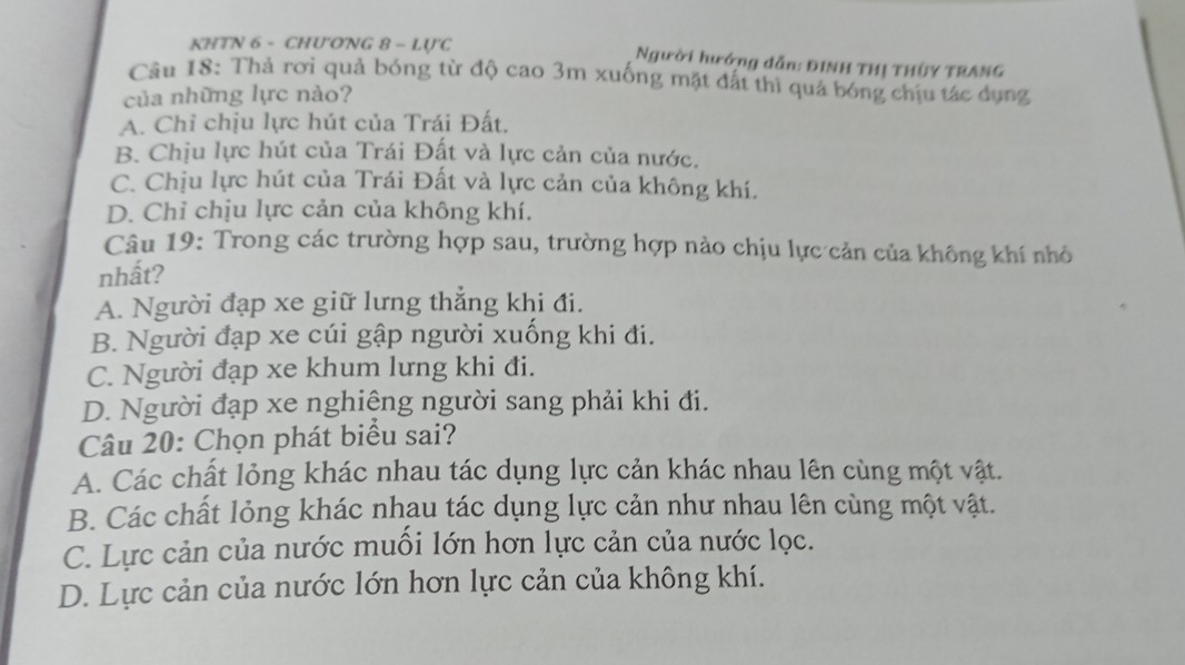 KHTN 6 - CHU'ONG 8 - LU'C Người hướng dẫn: ĐINH THị THÜY TRANG
Cầu 18: Thả rơi quả bóng từ độ cao 3m xuống mặt đất thì quả bóng chịu tác dụng
của những lực nào?
A. Chỉ chịu lực hút của Trái Đất.
B. Chịu lực hút của Trái Đất và lực cản của nước.
C. Chịu lực hút của Trái Đất và lực cản của không khí.
D. Chỉ chịu lực cản của không khí.
Câu 19: Trong các trường hợp sau, trường hợp nào chịu lực cản của không khí nhỏ
nhất?
A. Người đạp xe giữ lưng thắng khi đi.
B. Người đạp xe cúi gập người xuống khi đi.
C. Người đạp xe khum lưng khi đi.
D. Người đạp xe nghiệng người sang phải khi đi.
Câu 20: Chọn phát biểu sai?
A. Các chất lỏng khác nhau tác dụng lực cản khác nhau lên cùng một vật.
B. Các chất lỏng khác nhau tác dụng lực cản như nhau lên cùng một vật.
C. Lực cản của nước muối lớn hơn lực cản của nước lọc.
D. Lực cản của nước lớn hơn lực cản của không khí.