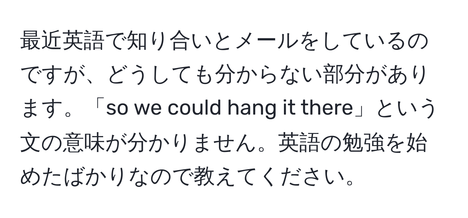 最近英語で知り合いとメールをしているのですが、どうしても分からない部分があります。「so we could hang it there」という文の意味が分かりません。英語の勉強を始めたばかりなので教えてください。