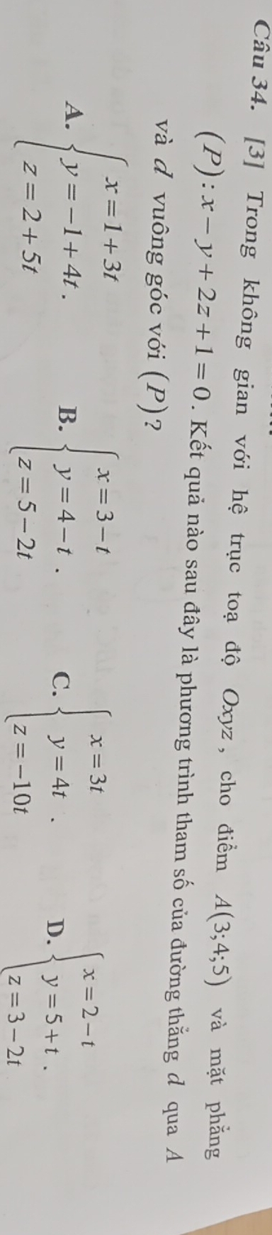 [3] Trong không gian với hệ trục toạ độ Oxyz , cho điểm A(3;4;5) và mặt phẳng
(P):x-y+2z+1=0. Kết quả nào sau đây là phương trình tham số của đường thằng đ qua A
và d vuông góc với (P)?
A. beginarrayl x=1+3t y=-1+4t. z=2+5tendarray.
B. beginarrayl x=3-t y=4-t. z=5-2tendarray.
C. beginarrayl x=3t y=4t. z=-10tendarray. D. beginarrayl x=2-t y=5+t. z=3-2tendarray.