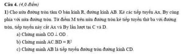 (4,0 điểm) 
1) Cho nửa đường tròn tâm O bán kinh R, đường kinh AB. Kẻ các tiếp tuyển Ax, By cùng 
phía với nửa đường tròn. Từ điểm M trên nửa đường tròn kẻ tiếp tuyển thứ ba với đường 
tròn, tiếp tuyển này cắt Ax và By lần lượt tại C và D. 
a) Chứng minh CO⊥ OD. 
b) Chứng minh AC.BD=R^2
c) Chứng minh AB là tiểp tuyển đường tròn đường kinh CD.