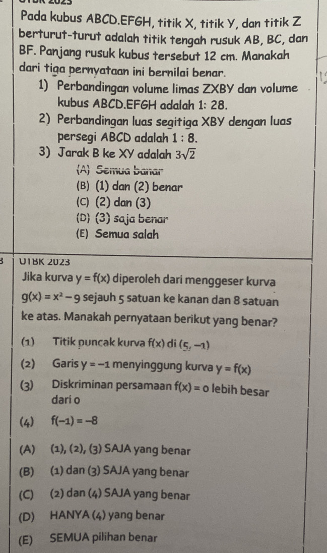 Pada kubus ABCD. EFGH, titik X, titik Y, dan titik Z
berturut-turut adalah titik tengah rusuk AB, BC, dan
BF. Panjang rusuk kubus tersebut 12 cm. Manakah
dari tiga pernyataan ini bernilai benar.
1) Perbandingan volume limas ZXBY dan volume
kubus ABCD. EFGH adalah 1:28. 
2) Perbandingan luas segitiga XBY dengan luas
persegi ABCD adalah 1:8. 
3 Jarak B ke XY adalah 3sqrt(2)
A Semua banar
(B) (1) dan (2) benar
(C) (2) dan (3)
(D) (3) saja benar
(E) Semua salah
3 U1BK 2023
Jika kurva y=f(x) diperoleh dari menggeser kurva
g(x)=x^2-9 sejauh 5 satuan ke kanan dan 8 satuan
ke atas. Manakah pernyataan berikut yang benar?
(1) Titik puncak kurva f(x) di (5,-1)
(2) Garis y=-1 menyinggung kurva y=f(x)
(3) Diskriminan persamaan f(x)=0 lebih besar
dari o
(4) f(-1)=-8
(A) (1), (2), (3) SAJA yang benar
(B) (1) dan (3) SAJA yang benar
(C) (2) dan (4) SAJA yang benar
(D) HANYA (4) yang benar
(E) SEMUA pilihan benar