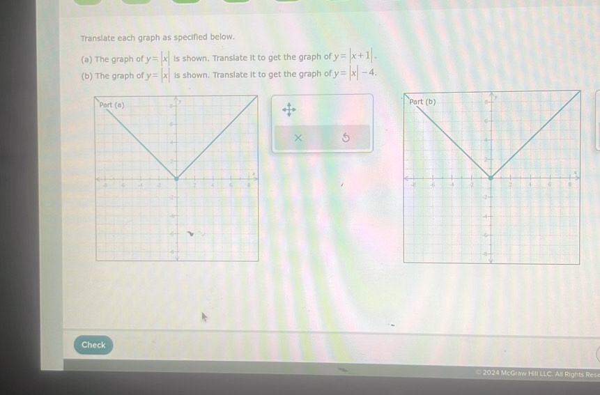 Translate each graph as specified below. 
(a) The graph of y=|x| Is shown. Translate it to get the graph of y=|x+1|. 
(b) The graph of y=|x| is shown. Translate it to get the graph of y=|x|-4. 

× 5 

Check 
* 2024 McGraw Hill LLC. All Rights Rese