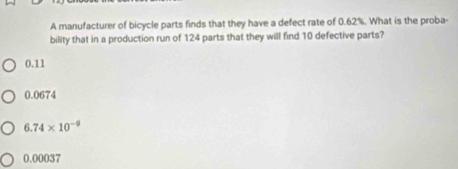 A manufacturer of bicycle parts finds that they have a defect rate of 0.62%. What is the proba-
bility that in a production run of 124 parts that they will find 10 defective parts?
0.11
0.0674
6.74* 10^(-9)
0,00037