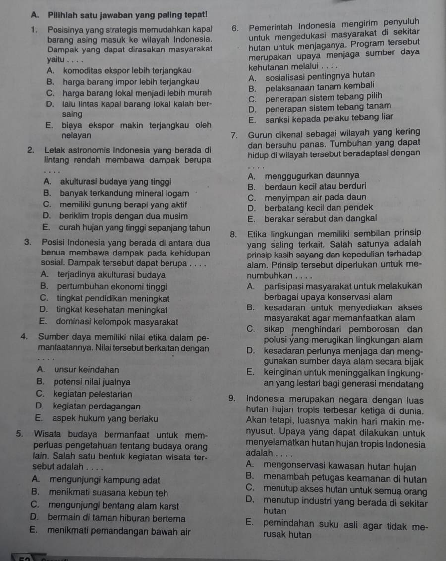 Pilihlah satu jawaban yang paling tepat!
1. Posisinya yang strategis memudahkan kapal 6. Pemerintah Indonesia mengirim penyuluh
barang asing masuk ke wilayah Indonesia. untuk mengedukasi masyarakat di sekitar
Dampak yang dapat dirasakan masyarakat hutan untuk menjaganya. Program tersebut
yaitu . . . .
merupakan upaya menjaga sumber daya
A. komoditas ekspor lebih terjangkau kehutanan melalui . . : .
B. harga barang impor lebih terjangkau A. sosialisasi pentingnya hutan
C. harga barang lokal menjadi lebih murah B. pelaksanaan tanam kembali
D. lalu lintas kapal barang lokal kalah ber- C. penerapan sistem tebang pilih
saing D. penerapan sistem tebang tanam
E. biaya ekspor makin terjangkau oleh E. sanksi kepada pelaku tebang liar
nelayan 7. Gurun dikenal sebagai wilayah yang kering
dan bersuhu panas. Tumbuhan yang dapat
2. Letak astronomis Indonesia yang berada di hidup di wilayah tersebut beradaptasi dengan
lintang rendah membawa dampak berupa
A. akulturasi budaya yang tinggi A. menggugurkan daunnya
B. berdaun kecil atau berduri
B. banyak terkandung mineral logam
C. menyimpan air pada daun
C. memiliki gunung berapi yang aktif
D. berbatang kecil dan pendek
D. beriklim tropis dengan dua musim E. berakar serabut dan dangkal
E. curah hujan yang tinggi sepanjang tahun 8. Etika lingkungan memiliki sembilan prinsip
3. Posisi Indonesia yang berada di antara dua yang saling terkait. Salah satunya adalah
benua membawa dampak pada kehidupan prinsip kasih sayang dan kepedulian terhadap
sosial. Dampak tersebut dapat berupa . . . . alam. Prinsip tersebut diperlukan untuk me-
A. terjadinya akulturasi budaya numbuhkan . . . .
B. pertumbuhan ekonomi tinggi A. partisipasi masyarakat untuk melakukan
C. tingkat pendidikan meningkat berbagai upaya konservasi alam
D. tingkat kesehatan meningkat B. kesadaran untuk menyediakan akses
E. dominasi kelompok masyarakat masyarakat agar memanfaatkan alam
C. sikap menghindari pemborosan dan
4. Sumber daya memiliki nilai etika dalam pe- polusi yang merugikan lingkungan alam
manfaatannya. Nilai tersebut berkaitan dengan D. kesadaran perlunya menjaga dan meng-
_
gunakan sumber daya alam secara bijak
A. unsur keindahan E. keinginan untuk meninggalkan lingkung-
B. potensi nilai jualnya an yang lestari bagi generasi mendatang
C. kegiatan pelestarian 9. Indonesia merupakan negara dengan luas
D. kegiatan perdagangan hutan hujan tropis terbesar ketiga di dunia.
E. aspek hukum yang berlaku Akan tetapi, luasnya makin hari makin me-
nyusut. Upaya yang dapat dilakukan untuk
5. Wisata budaya bermanfaat untuk mem- menyelamatkan hutan hujan tropis Indonesia
perluas pengetahuan tentang budaya orang adalah . . . .
lain. Salah satu bentuk kegiatan wisata ter- A. mengonservasi kawasan hutan hujan
sebut adalah .._
B. menambah petugas keamanan di hutan
A. mengunjungi kampung adat C. menutup akses hutan untuk semua orang
B. menikmati suasana kebun teh D. menutup industri yang berada di sekitar
C. mengunjungi bentang alam karst
hutan
D. bermain di taman hiburan bertema E. pemindahan suku asli agar tidak me-
E. menikmati pemandangan bawah air rusak hutan