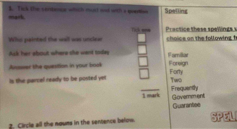 Tick the sentence whhich must and with a question Spelling
mark.
Tick one Practice these spellings 
Who painted the wall was unclear choice on the following f
Ask her about where she want today
Familiar
Answer the question in your book Foreign
Forty
is the parcel ready to be posted yet Two
_
Frequently
1 mark Government
Guarantee
2. Circle all the nouns in the sentence below.
SPEL