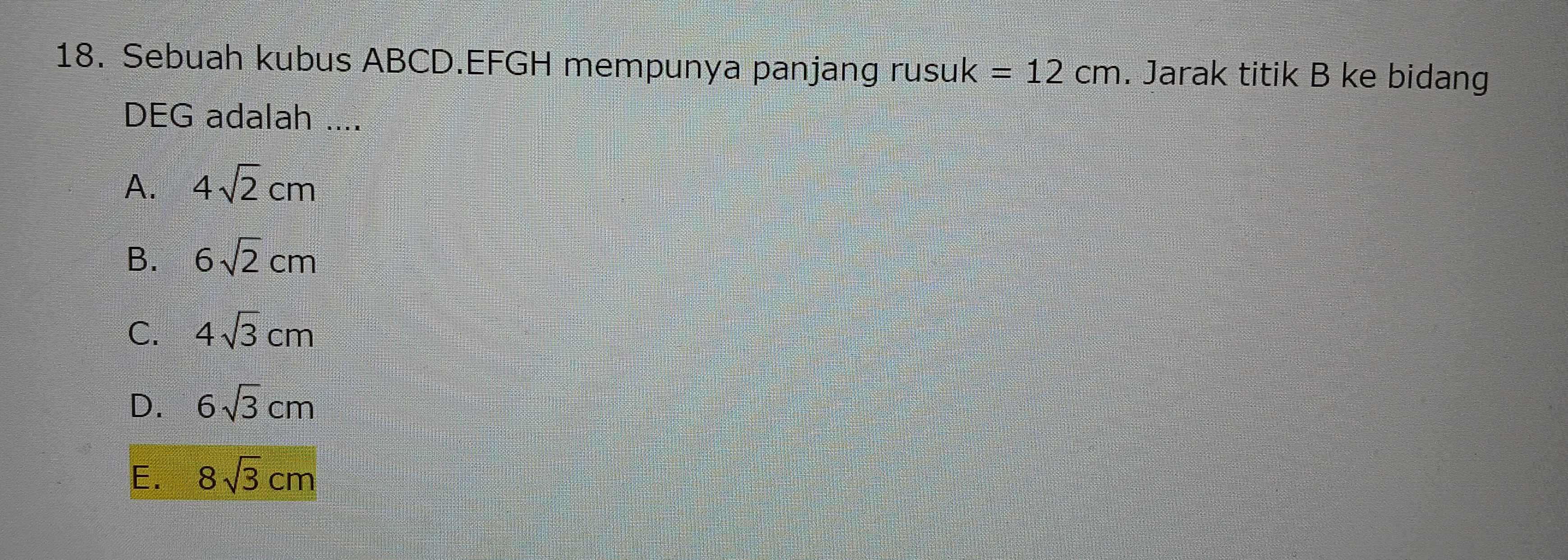 Sebuah kubus ABCD.EFGH mempunya panjang rusuk =12cm. Jarak titik B ke bidang
DEG adalah ....
A. 4sqrt(2)cm
B. 6sqrt(2)cm
C. 4sqrt(3)cm
D. 6sqrt(3)cm
E. 8sqrt(3)cm