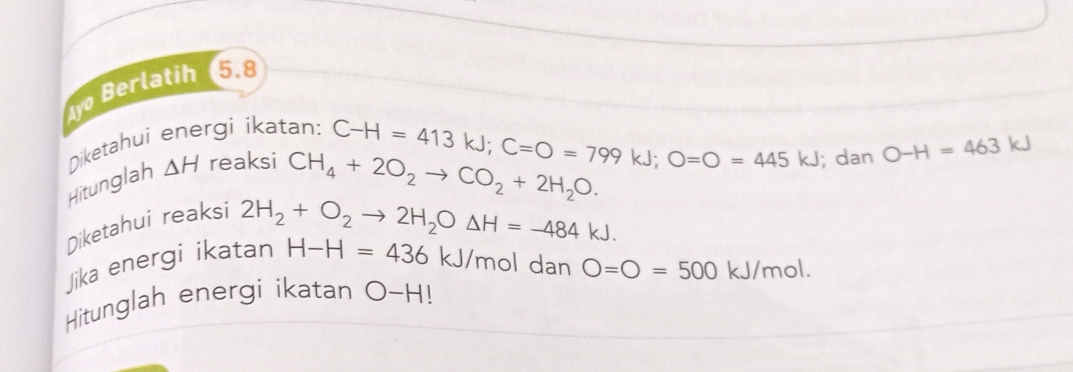 yo Berlatih 5.8 
Diketahui energi ikatan: 
Hitunglah △ H reaksi
C-H=413kJ; C=O=799kJ; O=O=445kJ
CH_4+2O_2to CO_2+2H_2O. ; dan O-H=463kJ
Diketahui reaksi 
Jika energi ikatan 2H_2+O_2to 2H_2ODelta H=-484kJ.
H-H=436 kJ/mol dan O=O=500kJ/mol. 
Hitunglah energi ikatan O-H!