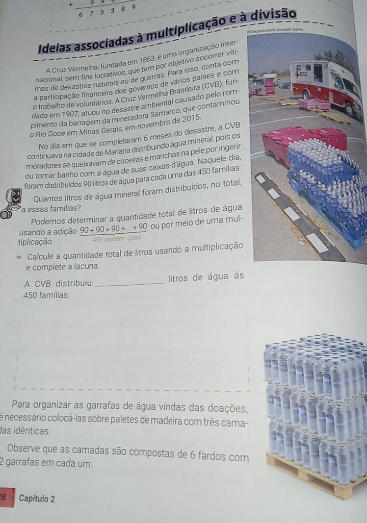 . overline 5
6 7 3 3
Ideias associadas à multiplicação e à divisão
SS
A Cruz Vermelha, fundada em 1863, é uma organização inter-
nacional, sem fins lucrativos, que tem por objetivo socorrer víti
mas de desastres naturais ou de guerras. Para isso, conta com
a participação financeira dos governos de vários países e com
o trabalho de voluntários. A Cruz Vermelha Brasileira (CVB), fun-
dada em 1907, atuou no desastre ambiental causado pelo rom-
pimento da barragem da mineradora Samarco, que contaminou
o Rio Doce em Minas Gerais, em novembro de 2015.
No dia em que se completaram 6 meses do desastre, a CVB
continuava na cidade de Mariana distribuindo água mineral, pois os
moradores se queixavam de coceiras e manchas na pele por ingerir
ou tomar banho com a água de suas caixas-d'água. Naquele dia,
foram distribuídos 90 litros de água para cada uma das 450 famílias.
Quantos litros de água mineral foram distribuídos, no total,
a essas famílias?
Podemos determinar a quantidade total de litros de água
usando a adição 90+90+90+...+90 ou por meio de uma mul-
tiplicação 450 parcelas iguais
» Calcule a quantidade total de litros usando a multiplicação
e complete a lacuna
A CVB distribuiu _litros de água às
450 famílias.
Para organizar as garrafas de água vindas das doações,
é necessário colocá-las sobre paletes de madeira com três cama-
das idênticas
Observe que as camadas são compostas de 6 fardos com
2 garrafas em cada um.
8 Capítulo 2