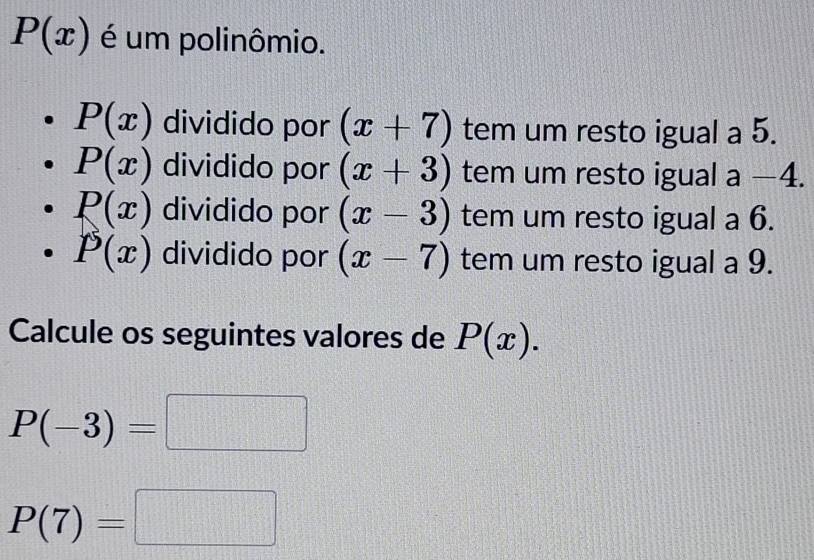 P(x) é um polinômio.
P(x) dividido por (x+7) tem um resto igual a 5.
P(x) dividido por (x+3) tem um resto igual . a-4.
P(x) dividido por (x-3) tem um resto igual a 6.
P(x) dividido por (x-7) tem um resto igual a 9.
Calcule os seguintes valores de P(x).
P(-3)=□
P(7)=□