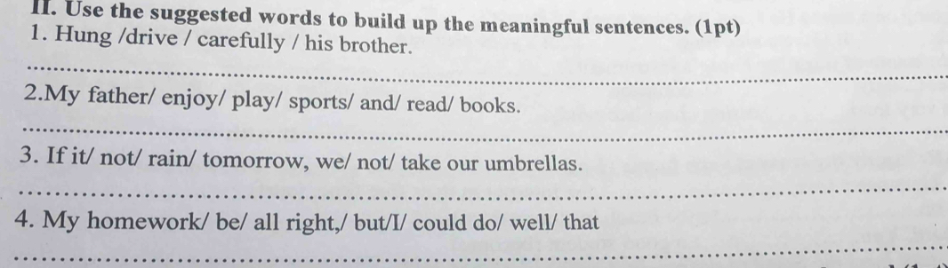 Use the suggested words to build up the meaningful sentences. (1pt) 
1. Hung /drive / carefully / his brother. 
_ 
2.My father/ enjoy/ play/ sports/ and/ read/ books. 
_ 
3. If it/ not/ rain/ tomorrow, we/ not/ take our umbrellas. 
_ 
_ 
4. My homework/ be/ all right,/ but/I/ could do/ well/ that