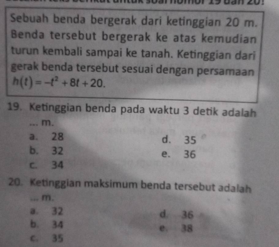 Sebuah benda bergerak dari ketinggian 20 m.
Benda tersebut bergerak ke atas kemudian
turun kembali sampai ke tanah. Ketinggian dari
gerak benda tersebut sesuai dengan persamaan
h(t)=-t^2+8t+20. 
19. Ketinggian benda pada waktu 3 detik adalah
_.. m.
a. 28 d. 35
b. 32 e. 36
c. 34
20. Ketinggian maksimum benda tersebut adalah
_ m.
a. 32 d. 36
b. 34
e 38
c. 35