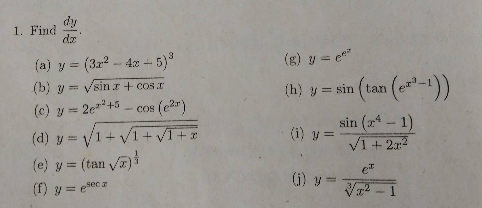 Find  dy/dx . 
(a) y=(3x^2-4x+5)^3
(g) y=e^(e^x)
(b) y=sqrt(sin x+cos x) (h) y=sin (tan (e^(x^3)-1))
(c) y=2e^(x^2)+5-cos (e^(2x))
(d) y=sqrt(1+sqrt 1+sqrt 1+x)
(i) y= (sin (x^4-1))/sqrt(1+2x^2) 
(e) y=(tan sqrt(x))^ 1/3 
(f) y=e^(sec x)
(j) y= e^x/sqrt[3](x^2-1) 