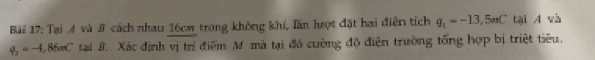 Bi 17: Tại 4 và 8 cách nhau 16cm trong không khí, lần lượt đặt hai điện tích q_1=-13,5mC tại 4 và
q_2=-4,86mC tai B. Xác định vị trí điểm Mô mà tại đó cường độ điện trường tổng hợp bị triệt tiêu.