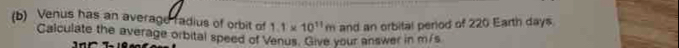 Venus has an average radius of orbit of 1.1* 10^(11)m and an orbital period of 220 Earth days 
Calculate the average orbital speed of Venus. Give your answer in m/s