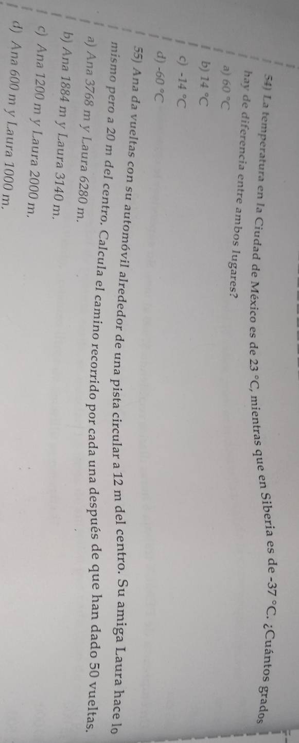 La temperatura en la Ciudad de México es de 23°C ), mientras que en Siberia es de -37°C ¿Cuántos grados
hay de diferencia entre ambos lugares?
a) 60°C
b) 14°C
-14°C
d) -60°C
55) Ana da vueltas con su automóvil alrededor de una pista circular a 12 m del centro. Su amiga Laura hace lo
mismo pero a 20 m del centro. Calcula el camino recorrido por cada una después de que han dado 50 vueltas.
a) Ana 3768 m y Laura 6280 m.
b) Ana 1884 m y Laura 3140 m.
c) Ana 1200 m y Laura 2000 m.
d) Ana 600 m y Laura 1000 m.