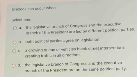 Gridlock can occur when
Select one:
a. the legislative branch of Congress and the executive
branch of the President are led by different political parties.
b. both political parties agree on legislation.
c. a growing queue of vehicles block street intersections
creating traffic in all directions.
d. the legislative branch of Congress and the executive
branch of the President are on the same political party.