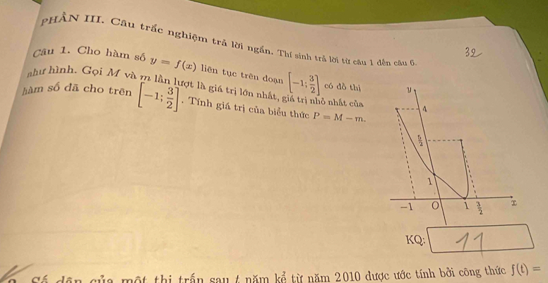 PHẢN III. Cầu trắc nghiệm trả lời ngắn. Thí sinh trả lời từ câu 1 đến câu 6
Câu 1. Cho hàm số y=f(x) liên tục trên doạn
như hình. Gọi M và m lần lượt là giá trị lớn nhất, [-1; 3/2 ] có dồ thị y
hàm số đã cho trên [-1; 3/2 ]. Tính giá trị của biểu thức P=M-m. 
ở nhất của 4
 5/2 
1
-1 o 1  3/2 
KQ:
Số dân của một thị trấn sau 4 năm kể từ năm 2010 được ước tính bởi công thức f(t)=