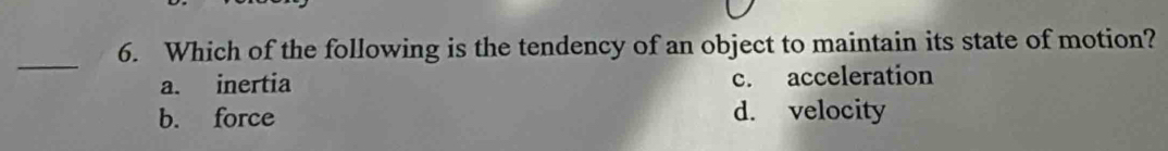 Which of the following is the tendency of an object to maintain its state of motion?
_
a. inertia c. acceleration
b. force d. velocity