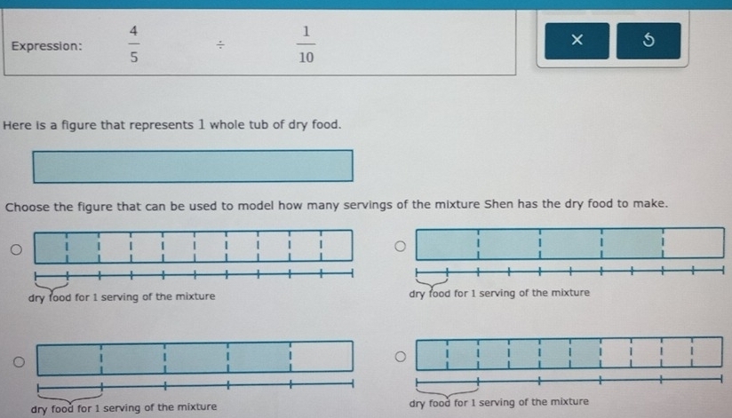 Expression:  4/5  ÷  1/10  × 
Here is a figure that represents 1 whole tub of dry food. 
Choose the figure that can be used to model how many servings of the mixture Shen has the dry food to make. 
dry food for 1 serving of the mixture 
dry food for 1 serving of the mixture