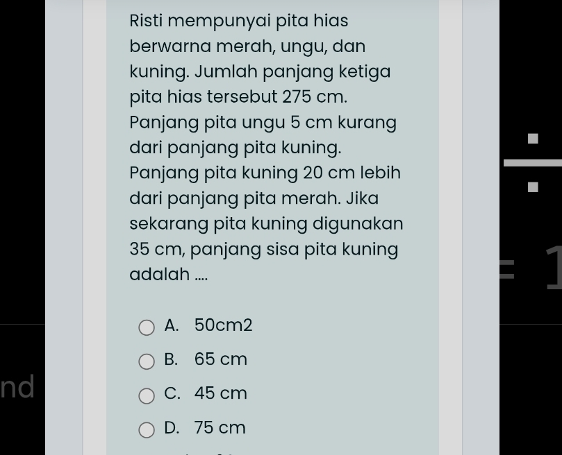 Risti mempunyai pita hias
berwarna merah, ungu, dan
kuning. Jumlah panjang ketiga
pita hias tersebut 275 cm.
Panjang pita ungu 5 cm kurang
dari panjang pita kuning.
Panjang pita kuning 20 cm lebih
dari panjang pita merah. Jika
sekarang pita kuning digunakan
35 cm, panjang sisa pita kuning
adalah ....
I
A. 50cm2
B. 65 cm
nd
C. 45 cm
D. 75 cm