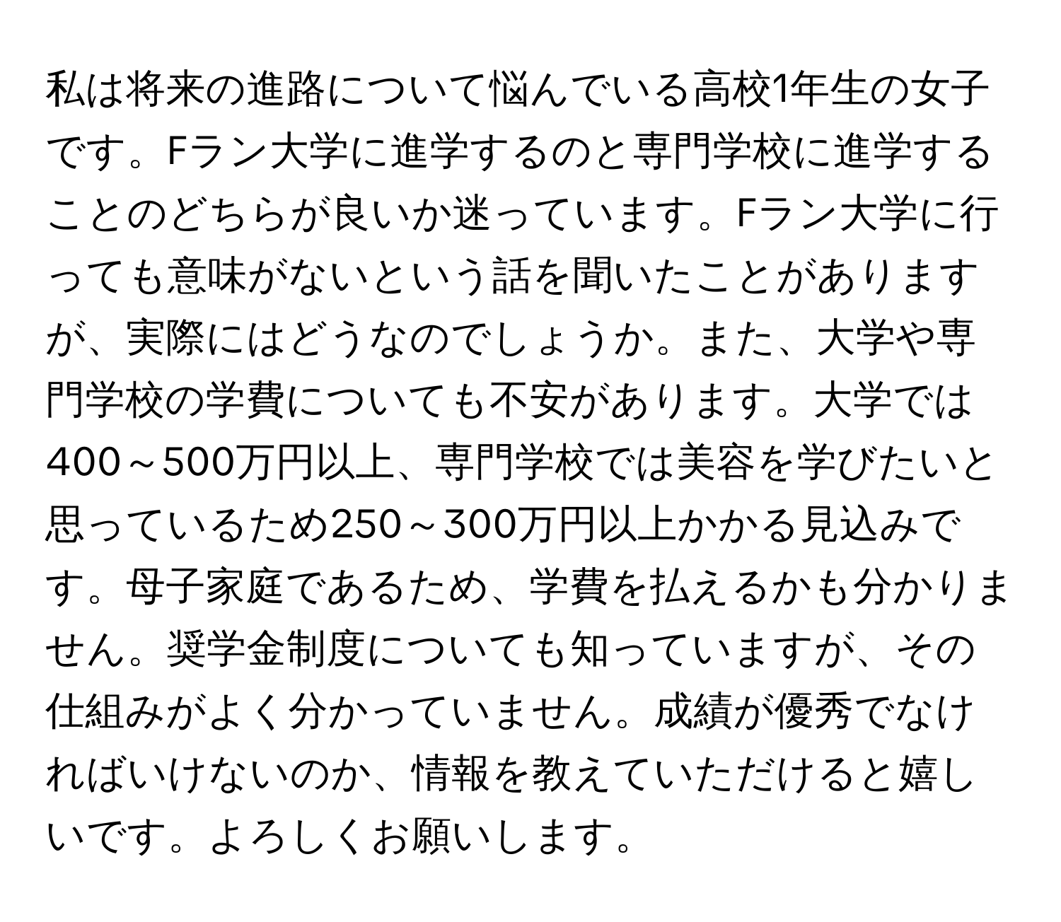 私は将来の進路について悩んでいる高校1年生の女子です。Fラン大学に進学するのと専門学校に進学することのどちらが良いか迷っています。Fラン大学に行っても意味がないという話を聞いたことがありますが、実際にはどうなのでしょうか。また、大学や専門学校の学費についても不安があります。大学では400～500万円以上、専門学校では美容を学びたいと思っているため250～300万円以上かかる見込みです。母子家庭であるため、学費を払えるかも分かりません。奨学金制度についても知っていますが、その仕組みがよく分かっていません。成績が優秀でなければいけないのか、情報を教えていただけると嬉しいです。よろしくお願いします。