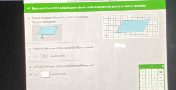 == == Pracout hing 
Eliza wants to cut the parallelogram shown and reassemble the pieces to make a rectangle. 
s) Which diagram shows how Elun should out 
the parallelogram? 
What is the area of the rectangle Eliza created?
A= 53 square unilts
What is the area of the original parallelogram?
x
A=□ siquare writs
7 9
a 5 6
1 2 3