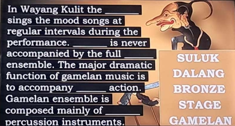 In Wayang Kulit the_
sings the mood songs at
regular intervals during the
performance. _is never
accompanied by the full
SULUK
ensemble. The major dramatic
function of gamelan music is DALANG
to accompany _action. BRONZE
Gamelan ensemble is
STAGE
composed mainly of_
percussion instruments. GAMELAN