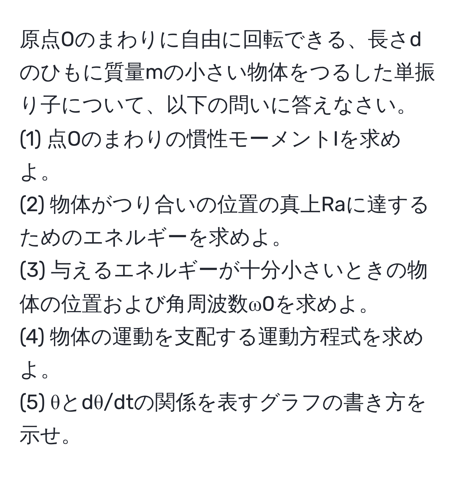 原点Oのまわりに自由に回転できる、長さdのひもに質量mの小さい物体をつるした単振り子について、以下の問いに答えなさい。  
(1) 点Oのまわりの慣性モーメントIを求めよ。  
(2) 物体がつり合いの位置の真上Raに達するためのエネルギーを求めよ。  
(3) 与えるエネルギーが十分小さいときの物体の位置および角周波数ω0を求めよ。  
(4) 物体の運動を支配する運動方程式を求めよ。  
(5) θとdθ/dtの関係を表すグラフの書き方を示せ。